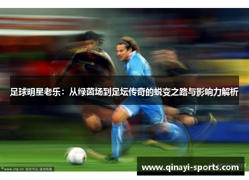 足球明星老乐：从绿茵场到足坛传奇的蜕变之路与影响力解析