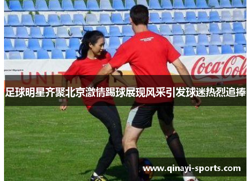 足球明星齐聚北京激情踢球展现风采引发球迷热烈追捧